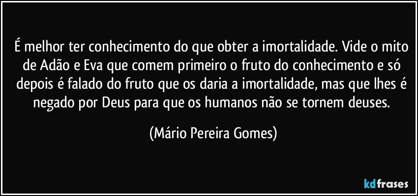 É melhor ter conhecimento do que obter a imortalidade. Vide o mito de Adão e Eva que comem primeiro o fruto do conhecimento e só depois é falado do fruto que os daria a imortalidade, mas que lhes é negado por Deus para que os humanos não se tornem deuses. (Mário Pereira Gomes)