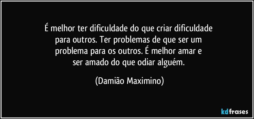 É melhor ter dificuldade do que criar dificuldade 
para outros. Ter problemas de que ser um 
problema para os outros. É melhor amar e 
ser amado do que odiar alguém. (Damião Maximino)