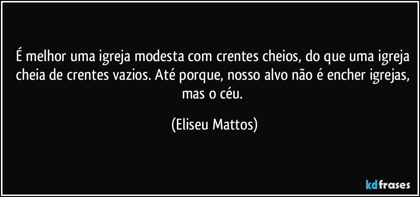 É melhor uma igreja modesta com crentes cheios, do que uma igreja cheia de crentes vazios. Até porque, nosso alvo não é encher igrejas, mas o céu. (Eliseu Mattos)