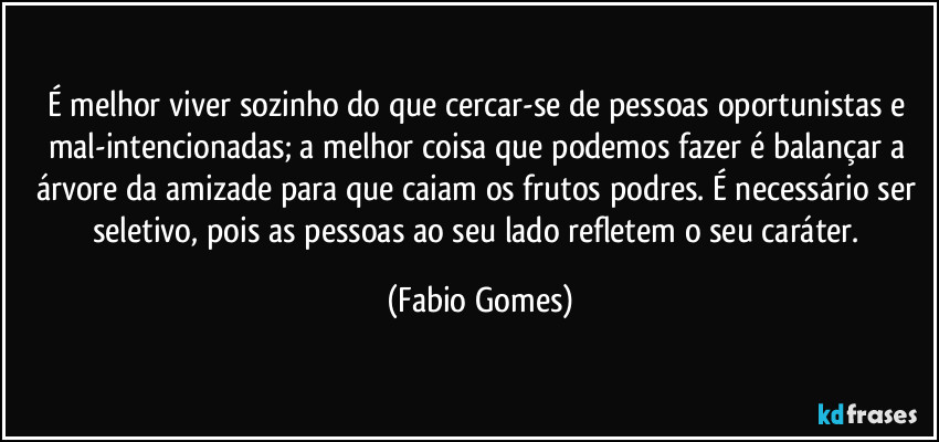 É melhor viver sozinho do que cercar-se de pessoas oportunistas e mal-intencionadas; a melhor coisa que podemos fazer é balançar a árvore da amizade para que caiam os frutos podres. É necessário ser seletivo, pois as pessoas ao seu lado refletem o seu caráter. (Fabio Gomes)