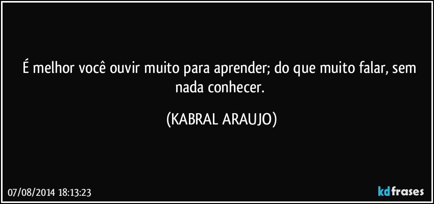 É melhor você ouvir muito para aprender; do que muito falar, sem nada conhecer. (KABRAL ARAUJO)