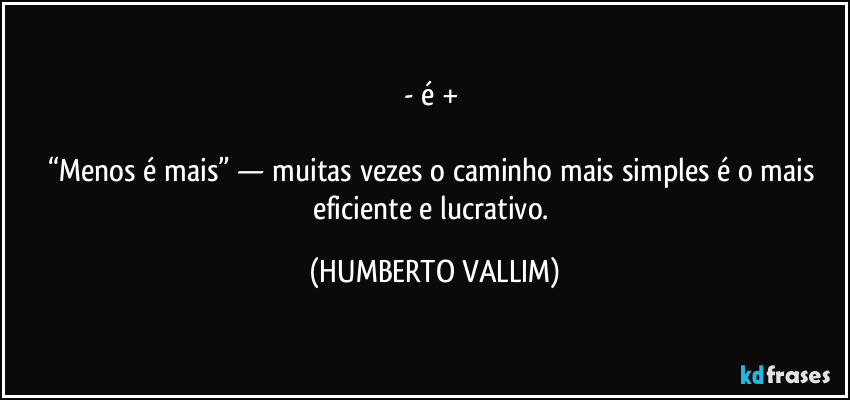 - é + 

“Menos é mais” — muitas vezes o caminho mais simples é o mais eficiente e lucrativo. (HUMBERTO VALLIM)