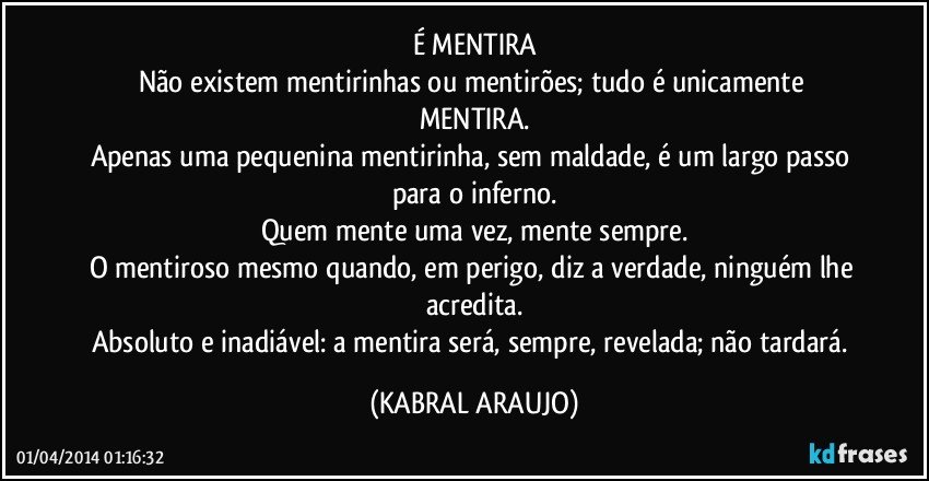 É MENTIRA
Não existem mentirinhas ou mentirões; tudo é unicamente MENTIRA.
Apenas uma pequenina mentirinha, sem maldade, é um largo passo para o inferno.
Quem mente uma vez, mente sempre.
O mentiroso mesmo quando, em perigo, diz a verdade, ninguém lhe acredita.
Absoluto e inadiável: a mentira será, sempre, revelada; não tardará. (KABRAL ARAUJO)