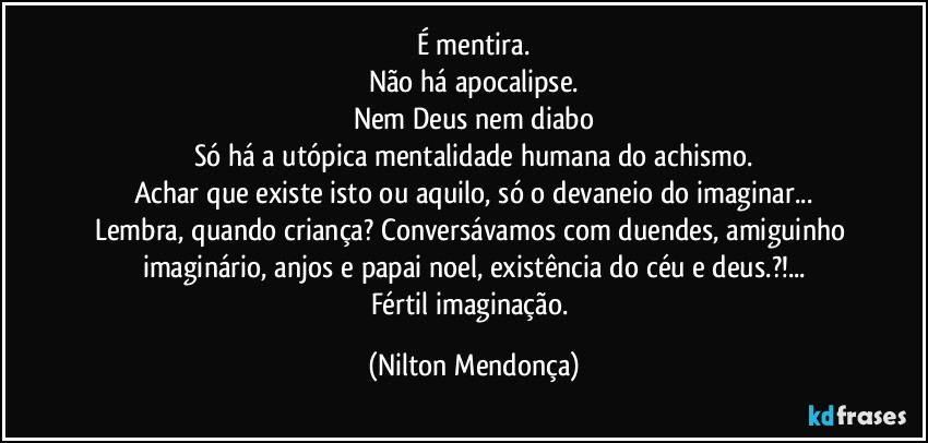 É mentira.
Não há apocalipse.
Nem Deus nem diabo
Só há a utópica mentalidade humana do achismo.
Achar que existe isto ou aquilo, só o devaneio do imaginar...
Lembra, quando criança? Conversávamos com duendes, amiguinho imaginário, anjos e papai noel, existência do céu e deus.?!...
Fértil imaginação. (Nilton Mendonça)