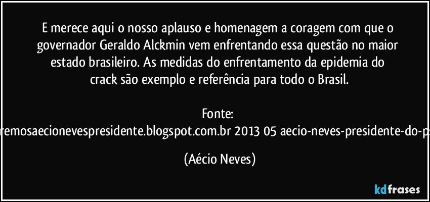 E merece aqui o nosso aplauso e homenagem a coragem com que o governador Geraldo Alckmin vem enfrentando essa questão no maior estado brasileiro. As medidas do enfrentamento da epidemia do crack são exemplo e referência para todo o Brasil.

Fonte: http://www.queremosaecionevespresidente.blogspot.com.br/2013/05/aecio-neves-presidente-do-psdb-estreia.html (Aécio Neves)
