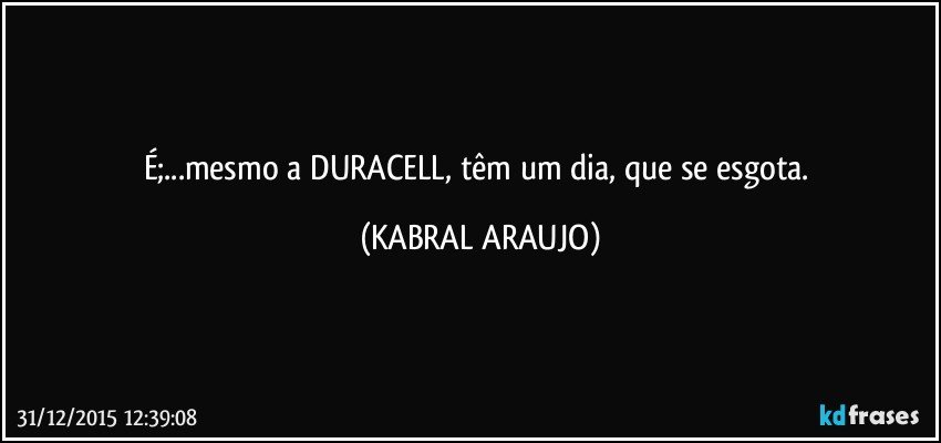 É;...mesmo a DURACELL, têm um dia, que se esgota. (KABRAL ARAUJO)