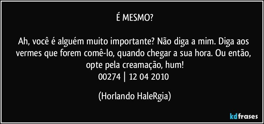 É MESMO?

Ah, você é alguém muito importante? Não diga a mim. Diga aos vermes que forem comê-lo, quando chegar a sua hora. Ou então, opte pela creamação, hum!
00274 | 12/04/2010 (Horlando HaleRgia)