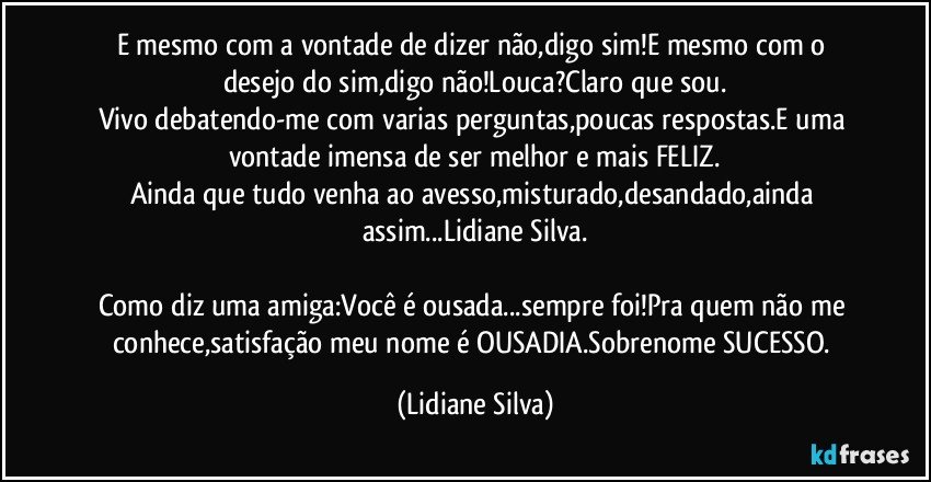 E mesmo com a vontade de dizer não,digo sim!E mesmo com o desejo do sim,digo não!Louca?Claro que sou.
Vivo debatendo-me com varias perguntas,poucas respostas.E uma vontade imensa de ser melhor e mais FELIZ.
Ainda que tudo venha ao avesso,misturado,desandado,ainda assim...Lidiane Silva.

Como diz uma amiga:Você é ousada...sempre foi!Pra quem não me conhece,satisfação meu nome é OUSADIA.Sobrenome SUCESSO. (Lidiane Silva)