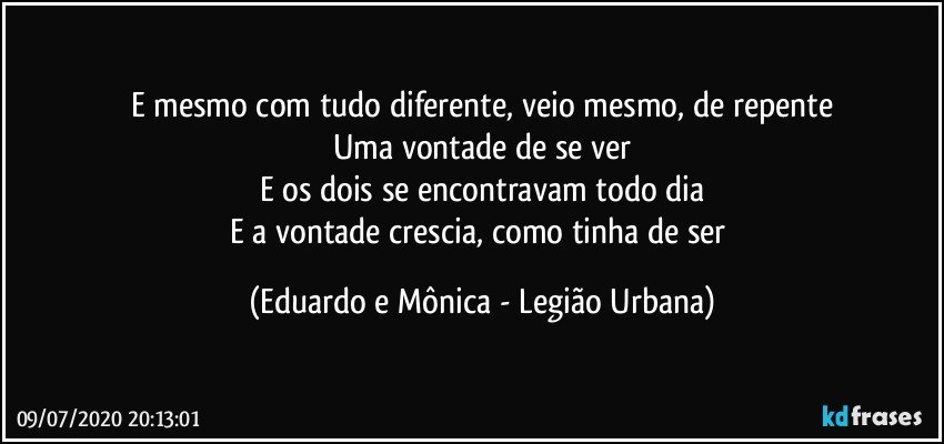 E mesmo com tudo diferente, veio mesmo, de repente
Uma vontade de se ver
E os dois se encontravam todo dia
E a vontade crescia, como tinha de ser (Eduardo e Mônica - Legião Urbana)