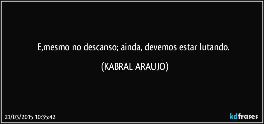 E,mesmo no descanso; ainda, devemos estar lutando. (KABRAL ARAUJO)