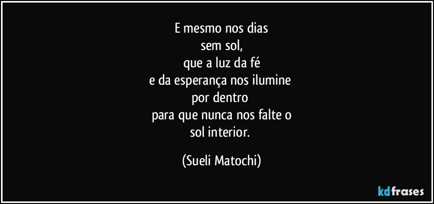 E mesmo nos dias
sem sol,
que a luz da fé
e da esperança nos ilumine 
por dentro 
para que nunca nos falte o
sol interior. (Sueli Matochi)