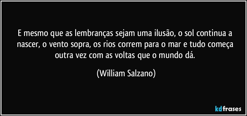 E mesmo que as lembranças sejam uma ilusão, o sol continua a nascer, o vento sopra, os rios correm para o mar e tudo começa outra vez com as voltas que o mundo dá. (William Salzano)