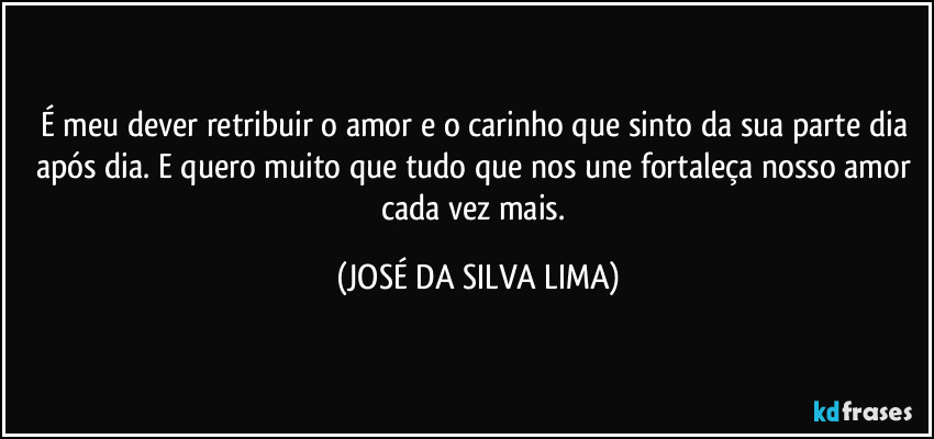 É meu dever retribuir o amor e o carinho que sinto da sua parte dia após dia. E quero muito que tudo que nos une fortaleça nosso amor cada vez mais. (JOSÉ DA SILVA LIMA)