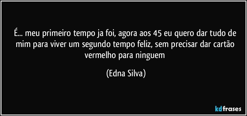 É... meu primeiro tempo ja foi, agora aos 45 eu quero dar tudo de mim para viver um segundo tempo feliz, sem precisar dar cartão vermelho para ninguem (Edna Silva)