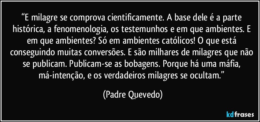 “E milagre se comprova cientificamente. A base dele é a parte histórica, a fenomenologia, os testemunhos e em que ambientes. E em que ambientes? Só em ambientes católicos! O que está conseguindo muitas conversões. E são milhares de milagres que não se publicam. Publicam-se as bobagens. Porque há uma máfia, má-intenção, e os verdadeiros milagres se ocultam.” (Padre Quevedo)