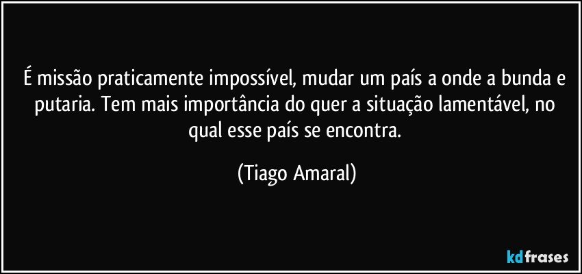 É missão praticamente impossível, mudar um país a onde a bunda e putaria. Tem mais importância do quer a situação lamentável, no qual esse país se encontra. (Tiago Amaral)