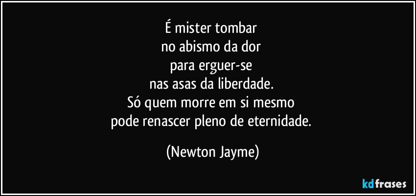É mister tombar 
no abismo da dor 
para erguer-se 
nas asas da liberdade. 
Só quem morre em si mesmo 
pode renascer pleno de eternidade. (Newton Jayme)
