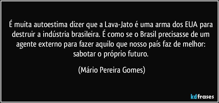 É muita autoestima dizer que a Lava-Jato é uma arma dos EUA para destruir a indústria brasileira. É como se o Brasil precisasse de um agente externo para fazer aquilo que nosso país faz de melhor: sabotar o próprio futuro. (Mário Pereira Gomes)