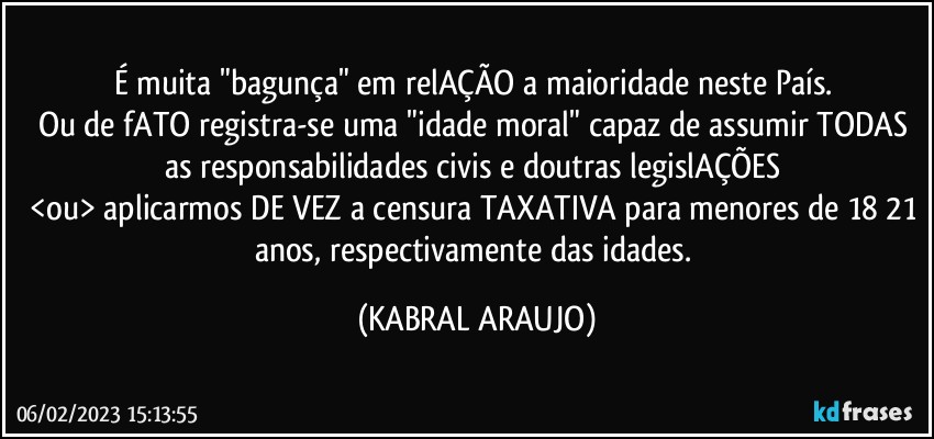 É muita "bagunça" em relAÇÃO a maioridade neste País. 
Ou de fATO registra-se uma "idade moral" capaz de assumir TODAS as responsabilidades civis e doutras legislAÇÕES 
<ou> aplicarmos DE VEZ a censura TAXATIVA para menores de 18/21 anos, respectivamente das idades. (KABRAL ARAUJO)