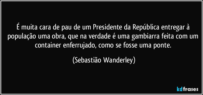 É muita cara de pau de um Presidente da República entregar à população uma obra, que na verdade é uma gambiarra feita com um container enferrujado, como se fosse uma ponte. (Sebastião Wanderley)