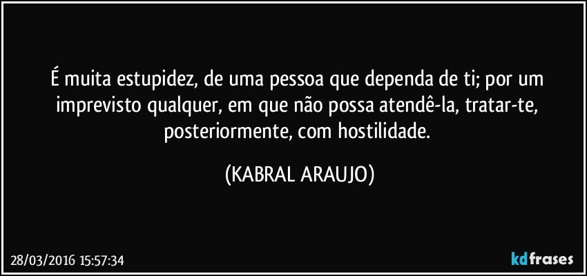 É muita estupidez, de uma pessoa que dependa de ti; por um imprevisto qualquer, em que não possa atendê-la, tratar-te, posteriormente, com hostilidade. (KABRAL ARAUJO)