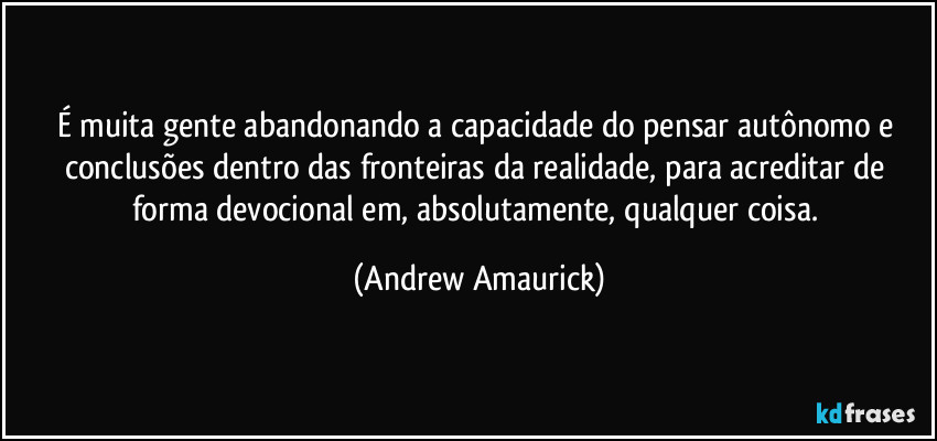 É muita gente abandonando a capacidade do pensar autônomo e conclusões dentro das fronteiras da realidade, para acreditar de forma devocional em, absolutamente, qualquer coisa. (Andrew Amaurick)