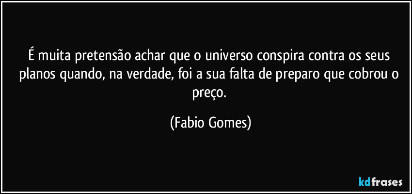 É muita pretensão achar que o universo conspira contra os seus planos quando, na verdade, foi a sua falta de preparo que cobrou o preço. (Fabio Gomes)