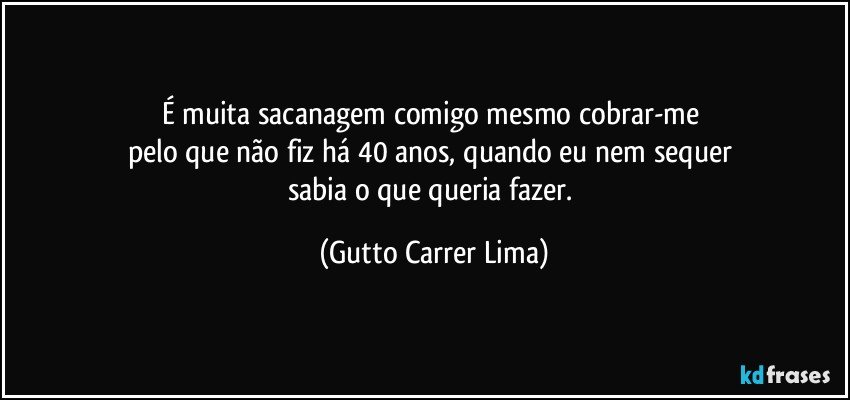 É muita sacanagem comigo mesmo cobrar-me 
pelo que não fiz há 40 anos, quando eu nem sequer 
sabia o que queria fazer. (Gutto Carrer Lima)