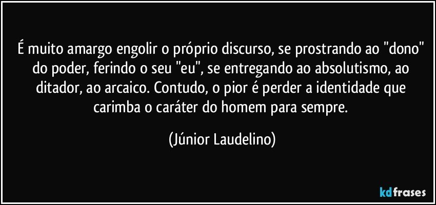 É muito amargo engolir o próprio discurso, se prostrando ao "dono" do poder, ferindo o seu "eu", se entregando ao absolutismo, ao ditador, ao arcaico. Contudo, o pior é perder a identidade que carimba o caráter do homem para sempre. (Júnior Laudelino)