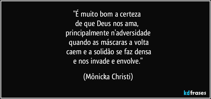 "É muito bom a certeza
de que Deus nos ama,
principalmente n'adversidade
quando as máscaras a volta
caem e a solidão se faz densa
e nos invade e envolve." (Mônicka Christi)