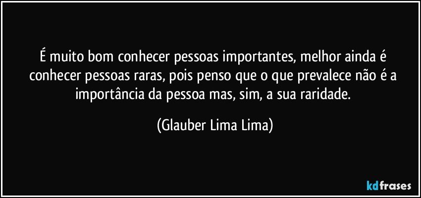 É muito bom conhecer pessoas importantes, melhor ainda é conhecer pessoas raras, pois penso que o que prevalece não é a importância da pessoa mas, sim, a sua raridade. (Glauber Lima Lima)