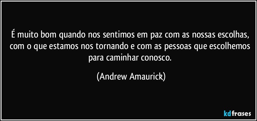 É muito bom quando nos sentimos em paz com as nossas escolhas, com o que estamos nos tornando e com as pessoas que escolhemos para caminhar conosco. (Andrew Amaurick)