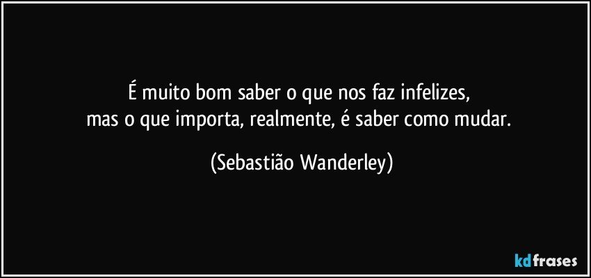 É muito bom saber o que nos faz infelizes, 
mas o que importa, realmente, é saber como mudar. (Sebastião Wanderley)