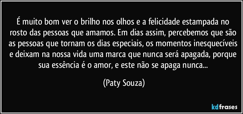 É muito bom ver o brilho nos olhos e a felicidade estampada no rosto das pessoas que amamos. Em dias assim, percebemos que são as pessoas que tornam os dias especiais, os momentos inesquecíveis e deixam na nossa vida uma marca que nunca será apagada, porque sua essência é o amor, e este não se apaga nunca... (Paty Souza)