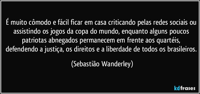 É muito cômodo e fácil ficar em casa criticando pelas redes sociais ou assistindo os jogos da copa do mundo, enquanto alguns poucos patriotas abnegados permanecem em frente aos quartéis, defendendo a justiça, os direitos e a liberdade de todos os brasileiros. (Sebastião Wanderley)