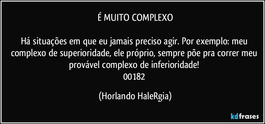 É MUITO COMPLEXO

Há situações em que eu jamais preciso agir. Por exemplo: meu complexo de superioridade, ele próprio, sempre põe pra correr meu provável complexo de inferioridade! 
00182 (Horlando HaleRgia)