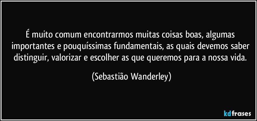 É muito comum encontrarmos muitas coisas boas, algumas importantes e pouquíssimas fundamentais, as quais devemos saber distinguir, valorizar e escolher as que queremos para a nossa vida. (Sebastião Wanderley)