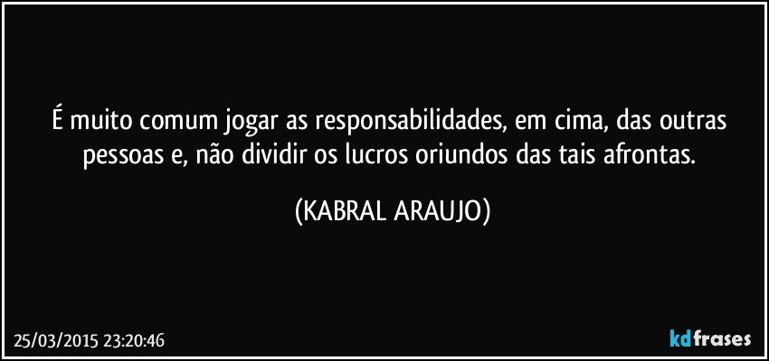 É muito comum jogar as responsabilidades, em cima, das outras pessoas e, não dividir os lucros oriundos das tais afrontas. (KABRAL ARAUJO)