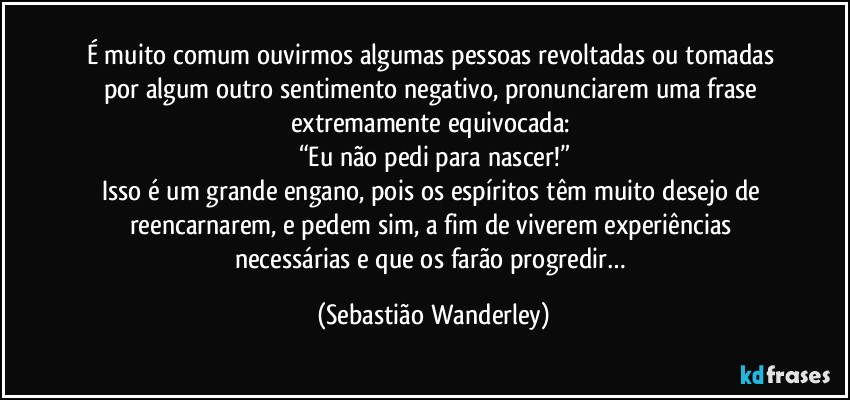 É muito comum ouvirmos algumas pessoas revoltadas ou tomadas por algum outro sentimento negativo, pronunciarem uma frase extremamente equivocada: 
“Eu não pedi para nascer!”
Isso é um grande engano, pois os espíritos têm muito desejo de reencarnarem, e pedem sim, a fim de viverem experiências necessárias e que os farão progredir… (Sebastião Wanderley)