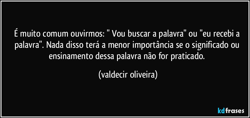 É muito comum ouvirmos: " Vou buscar a palavra" ou "eu recebi a palavra". Nada disso terá a menor importância se o significado ou ensinamento dessa palavra não for praticado. (valdecir oliveira)