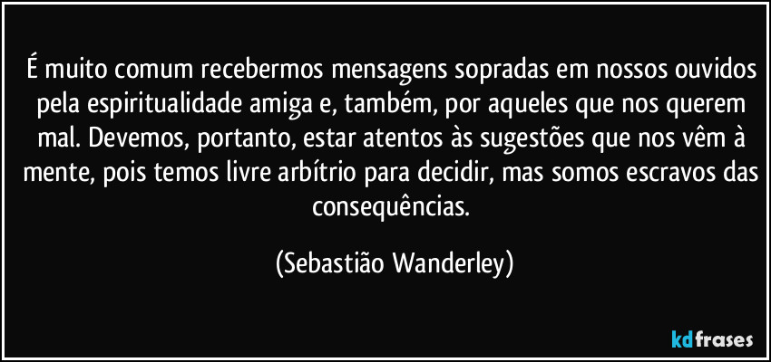 É muito comum recebermos mensagens sopradas em nossos ouvidos pela espiritualidade amiga e, também, por aqueles que nos querem mal. Devemos, portanto, estar atentos às sugestões que nos vêm à mente, pois temos livre arbítrio para decidir, mas somos escravos das consequências. (Sebastião Wanderley)