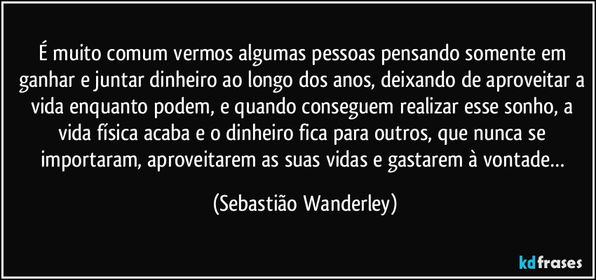 É muito comum vermos algumas pessoas pensando somente em ganhar e juntar dinheiro ao longo dos anos, deixando de aproveitar a vida enquanto podem, e quando conseguem realizar esse sonho, a vida física acaba e o dinheiro fica para outros, que nunca se importaram, aproveitarem as suas vidas e gastarem à vontade… (Sebastião Wanderley)