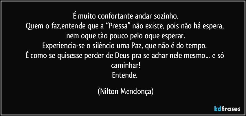 É muito confortante andar sozinho.
Quem o faz,entende que a “Pressa” não existe, pois não há espera, nem oque tão pouco pelo oque esperar.
Experiencia-se o silêncio uma Paz, que não é do tempo. 
É como se quisesse perder de Deus pra se achar nele mesmo... e só caminhar!
Entende. (Nilton Mendonça)