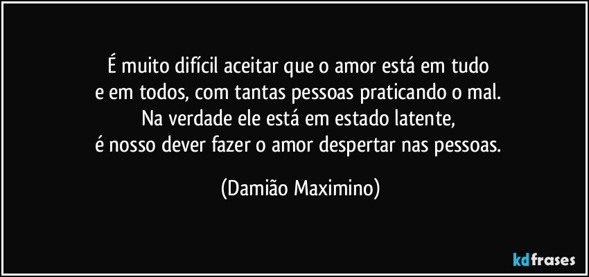 É muito difícil aceitar que o amor está em tudo 
e em todos, com tantas pessoas praticando o mal. 
Na verdade ele está em estado latente, 
é nosso dever fazer o amor despertar nas pessoas. (Damião Maximino)