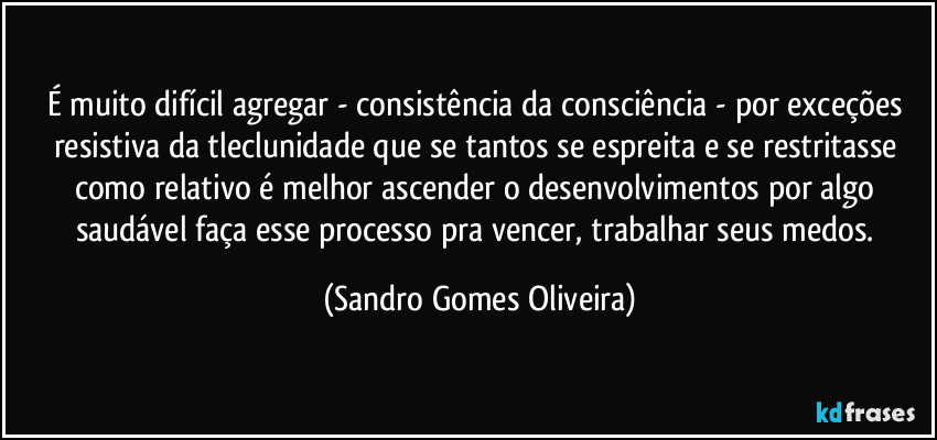 É muito difícil agregar - consistência da consciência - por exceções resistiva da tleclunidade que se tantos se espreita e se restritasse como relativo é melhor ascender o desenvolvimentos por algo saudável faça esse processo pra vencer, trabalhar seus medos. (Sandro Gomes Oliveira)