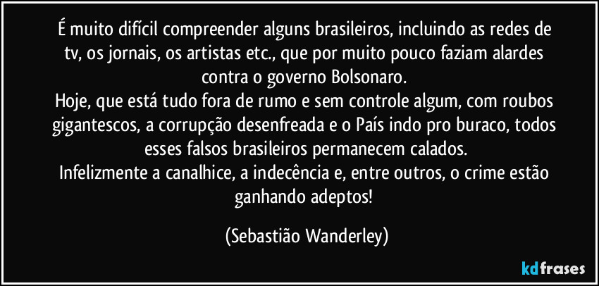 É muito difícil compreender alguns brasileiros, incluindo as redes de tv, os jornais, os artistas etc., que por muito pouco faziam alardes contra o governo Bolsonaro. 
Hoje, que está tudo fora de rumo e sem controle algum, com roubos gigantescos, a corrupção desenfreada e o País indo pro buraco, todos esses falsos brasileiros permanecem calados.
Infelizmente a canalhice, a indecência e, entre outros, o crime estão ganhando adeptos! (Sebastião Wanderley)