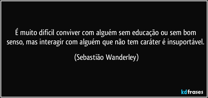 É muito difícil conviver com alguém sem educação ou sem bom senso, mas interagir com alguém que não tem caráter é insuportável. (Sebastião Wanderley)