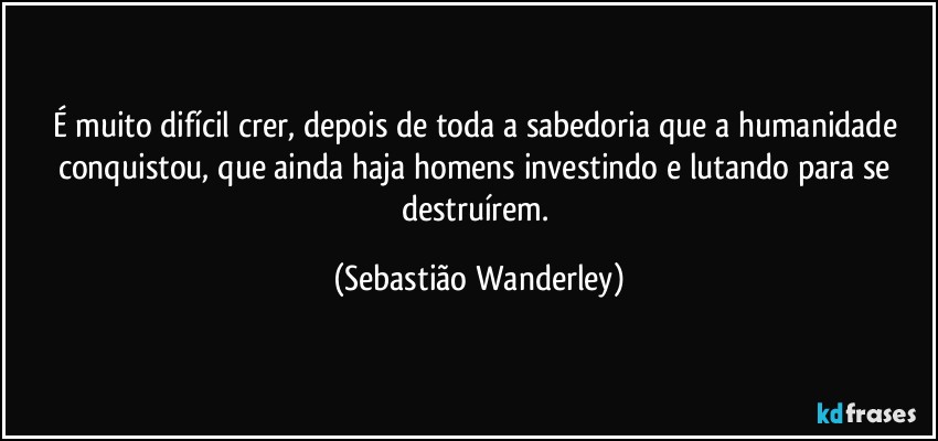 É muito difícil crer, depois de toda a sabedoria que a humanidade conquistou, que ainda haja homens investindo e lutando para se destruírem. (Sebastião Wanderley)