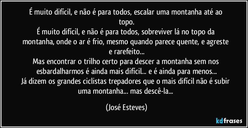 É muito difícil, e não é para todos, escalar uma montanha até ao topo.
É muito difícil, e não é para todos, sobreviver lá no topo da montanha, onde o ar é frio, mesmo quando parece quente, e agreste e rarefeito...
Mas encontrar o trilho certo para descer a montanha sem nos esbardalharmos é ainda mais difícil... e é ainda para menos...
Já dizem os grandes ciclistas trepadores que o mais difícil não é subir uma montanha... mas descê-la... (José Esteves)