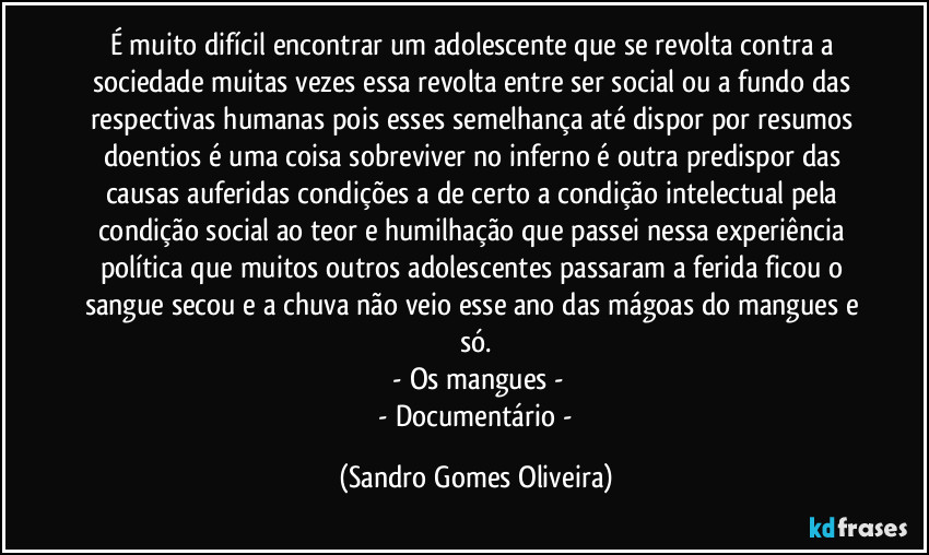 É muito difícil encontrar um adolescente que se revolta contra a sociedade muitas vezes essa revolta entre ser social ou a fundo das respectivas humanas pois esses semelhança até dispor por resumos doentios é uma coisa sobreviver no inferno é outra predispor das causas auferidas condições a de certo a condição intelectual pela condição social ao teor e humilhação que passei nessa experiência política que muitos outros adolescentes passaram a ferida ficou o sangue secou e a chuva não veio esse ano das mágoas do mangues e só.
 - Os mangues -
 - Documentário - (Sandro Gomes Oliveira)